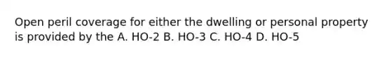 Open peril coverage for either the dwelling or personal property is provided by the A. HO-2 B. HO-3 C. HO-4 D. HO-5