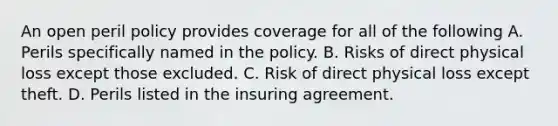 An open peril policy provides coverage for all of the following A. Perils specifically named in the policy. B. Risks of direct physical loss except those excluded. C. Risk of direct physical loss except theft. D. Perils listed in the insuring agreement.