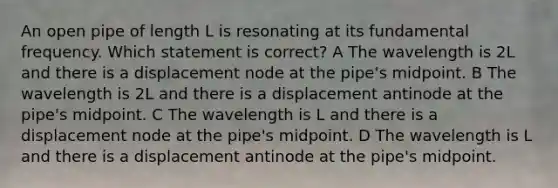 An open pipe of length L is resonating at its fundamental frequency. Which statement is correct? A The wavelength is 2L and there is a displacement node at the pipe's midpoint. B The wavelength is 2L and there is a displacement antinode at the pipe's midpoint. C The wavelength is L and there is a displacement node at the pipe's midpoint. D The wavelength is L and there is a displacement antinode at the pipe's midpoint.