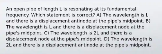 An open pipe of length L is resonating at its fundamental frequency. Which statement is correct? A) The wavelength is L and there is a displacement antinode at the pipe's midpoint. B) The wavelength is L and there is a displacement node at the pipe's midpoint. C) The wavelength is 2L and there is a displacement node at the pipe's midpoint. D) The wavelength is 2L and there is a displacement antinode at the pipe's midpoint.