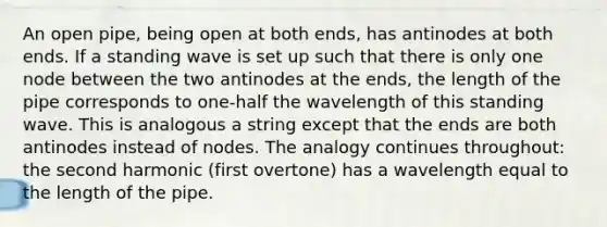 An open pipe, being open at both ends, has antinodes at both ends. If a standing wave is set up such that there is only one node between the two antinodes at the ends, the length of the pipe corresponds to one-half the wavelength of this standing wave. This is analogous a string except that the ends are both antinodes instead of nodes. The analogy continues throughout: the second harmonic (first overtone) has a wavelength equal to the length of the pipe.