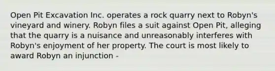 Open Pit Excavation Inc. operates a rock quarry next to Robyn's vineyard and winery. Robyn files a suit against Open Pit, alleging that the quarry is a nuisance and unreasonably interferes with Robyn's enjoyment of her property. The court is most likely to award Robyn an injunction -