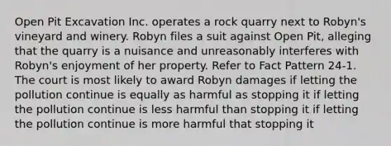 Open Pit Excavation Inc. operates a rock quarry next to Robyn's vineyard and winery. Robyn files a suit against Open Pit, alleging that the quarry is a nuisance and unreasonably interferes with Robyn's enjoyment of her property. Refer to Fact Pattern 24-1. The court is most likely to award Robyn damages if letting the pollution continue is equally as harmful as stopping it if letting the pollution continue is less harmful than stopping it if letting the pollution continue is more harmful that stopping it