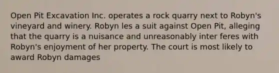 Open Pit Excavation Inc. operates a rock quarry next to Robyn's vineyard and winery. Robyn les a suit against Open Pit, alleging that the quarry is a nuisance and unreasonably inter feres with Robyn's enjoyment of her property. The court is most likely to award Robyn damages