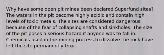 Why have some open pit mines been declared Superfund sites? The waters in the pit become highly acidic and contain high levels of toxic metals. The sites are considered dangerous because of the fear of collapsing shafts and sinkholes. The size of the pit poses a serious hazard if anyone was to fall in. Chemicals used in the mining process to dissolve the rock have left the site permanently toxic.