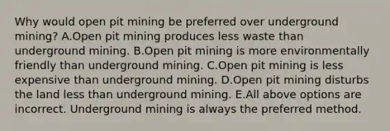 Why would open pit mining be preferred over underground mining? A.Open pit mining produces less waste than underground mining. B.Open pit mining is more environmentally friendly than underground mining. C.Open pit mining is less expensive than underground mining. D.Open pit mining disturbs the land less than underground mining. E.All above options are incorrect. Underground mining is always the preferred method.