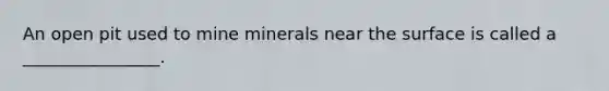 An open pit used to mine minerals near the surface is called a ________________.