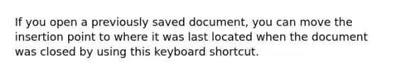 If you open a previously saved document, you can move the insertion point to where it was last located when the document was closed by using this keyboard shortcut.