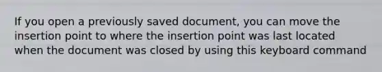 If you open a previously saved document, you can move the insertion point to where the insertion point was last located when the document was closed by using this keyboard command