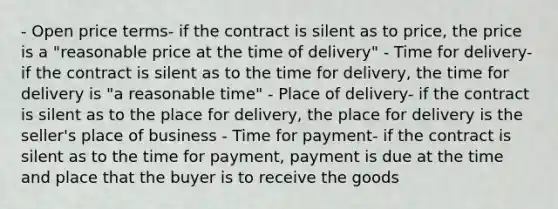 - Open price terms- if the contract is silent as to price, the price is a "reasonable price at the time of delivery" - Time for delivery- if the contract is silent as to the time for delivery, the time for delivery is "a reasonable time" - Place of delivery- if the contract is silent as to the place for delivery, the place for delivery is the seller's place of business - Time for payment- if the contract is silent as to the time for payment, payment is due at the time and place that the buyer is to receive the goods