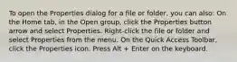 To open the Properties dialog for a file or folder, you can also: On the Home tab, in the Open group, click the Properties button arrow and select Properties. Right-click the file or folder and select Properties from the menu. On the Quick Access Toolbar, click the Properties icon. Press Alt + Enter on the keyboard.