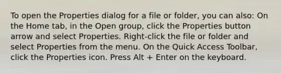 To open the Properties dialog for a file or folder, you can also: On the Home tab, in the Open group, click the Properties button arrow and select Properties. Right-click the file or folder and select Properties from the menu. On the Quick Access Toolbar, click the Properties icon. Press Alt + Enter on the keyboard.