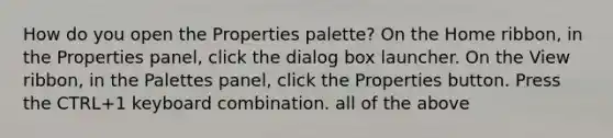 How do you open the Properties palette? On the Home ribbon, in the Properties panel, click the dialog box launcher. On the View ribbon, in the Palettes panel, click the Properties button. Press the CTRL+1 keyboard combination. all of the above