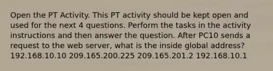 Open the PT Activity. This PT activity should be kept open and used for the next 4 questions. Perform the tasks in the activity instructions and then answer the question. After PC10 sends a request to the web server, what is the inside global address? 192.168.10.10 209.165.200.225 209.165.201.2 192.168.10.1