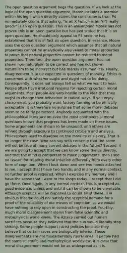 The open question argument begs the question. If we look at the logic of the open question argument, Moore includes a premise within his logic which directly claims the conclusion is true. P4 immediately claims that asking, "is an X (which is an "n") really good?" is an open question. This is an assumption Moore has not proven this is an open question but has just stated that it is an open question. He should only appeal to P4 once he has established that it is in fact an open question. In essence, Moore uses the open question argument which assumes that all natural properties cannot be analytically equivalent to moral properties to prove that natural properties cannot be reduced to moral properties. Therefore, the open question argument has not shown non-naturalism to be correct and has not shown naturalism to be incorrect but has merely assumed it is. Finally, disagreement is to be expected in questions of morality. Ethics is concerned with what we ought and ought not to be doing. Consequently, it does not always tell us what we want to hear. People often have irrational reasons for rejecting certain moral arguments. Most people are very hostile to the idea that they ought to change their behaviour in radical ways. If you enjoy cheap meat, you probably want factory farming to be ethically acceptable. It is therefore no surprise that some moral debates seem to be fairly persistent. Anybody acquainted with the philosophical literature on even the most controversial moral questions knows that progress has been made on these issues. Some arguments are shown to be unsound, and others are refined through exposure to continued criticism and analysis. Philosophers used to disagree on the morality of slavery. That is no longer the case. Who can say with certainty that the same will not be true of many current debates in the future? Second, if we are going to accept that we can know some things directly, and that the mind is competent to make judgements, then I see no reason for treating moral intuition differently from every other form of cognition. When I look down and see two hands attached to me, I accept that I have two hands; and in any normal context, no further proof is required. When I exercise my memory and I have the sense that I went to the shops today, I accept that I did go there. Once again, in any normal context, this is accepted as good evidence, unless and until it can be shown to be unreliable. Although sceptics will be disposed to doubt all of these, it is obvious that we could not satisfy the sceptical demand for a proof of the reliability of our means of cognition, as we would have nothing to rely upon in constructing the proof. Fourthly, much moral disagreement stems from false scientific and metaphysical world views. The Aztecs carried out human sacrifices because they believed that the sun would literally stop shining. Some people support racist policies because they believe that certain races are biologically inferior. These disagreements are not fundamentally moral ones. If people had the same scientific and metaphysical worldview, it is clear that moral disagreement would not be as widespread as it is.