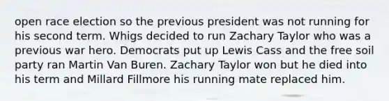 open race election so the previous president was not running for his second term. Whigs decided to run Zachary Taylor who was a previous war hero. Democrats put up Lewis Cass and the free soil party ran Martin Van Buren. Zachary Taylor won but he died into his term and Millard Fillmore his running mate replaced him.