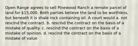 Open Range agrees to sell Pinewood Ranch a remote parcel of land for 15,000. Both parties believe the land to be worthless, but beneath it is shale rock containing oil. A court would a. not rescind the contract. b. rescind the contract on the basis of a mistake of quality. c. rescind the contract on the basis of a mistake of opinion. d. rescind the contract on the basis of a mistake of value