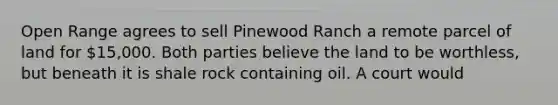 Open Range agrees to sell Pinewood Ranch a remote parcel of land for 15,000. Both parties believe the land to be worthless, but beneath it is shale rock containing oil. A court would