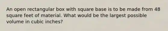 An open rectangular box with square base is to be made from 48 square feet of material. What would be the largest possible volume in cubic inches?