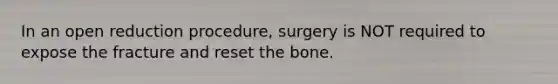 In an open reduction procedure, surgery is NOT required to expose the fracture and reset the bone.