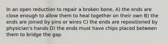 In an open reduction to repair a broken bone, A) the ends are close enough to allow them to heal together on their own B) the ends are joined by pins or wires C) the ends are repositioned by physician's hands D) the ends must have chips placed between them to bridge the gap