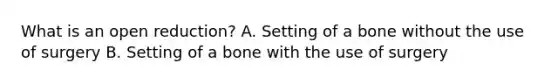 What is an open reduction? A. Setting of a bone without the use of surgery B. Setting of a bone with the use of surgery