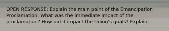 OPEN RESPONSE: Explain the main point of the Emancipation Proclamation. What was the immediate impact of the proclamation? How did it impact the Union's goals? Explain