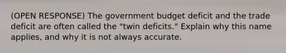 (OPEN RESPONSE) The government budget deficit and the trade deficit are often called the "twin deficits." Explain why this name applies, and why it is not always accurate.