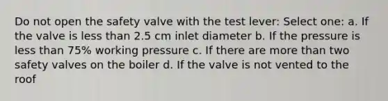 Do not open the safety valve with the test lever: Select one: a. If the valve is less than 2.5 cm inlet diameter b. If the pressure is less than 75% working pressure c. If there are more than two safety valves on the boiler d. If the valve is not vented to the roof