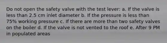 Do not open the safety valve with the test lever: a. If the valve is less than 2.5 cm inlet diameter b. If the pressure is less than 75% working pressure c. If there are more than two safety valves on the boiler d. If the valve is not vented to the roof e. After 9 PM in populated areas