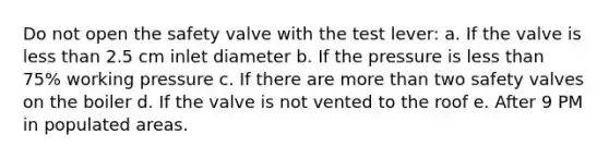 Do not open the safety valve with the test lever: a. If the valve is less than 2.5 cm inlet diameter b. If the pressure is less than 75% working pressure c. If there are more than two safety valves on the boiler d. If the valve is not vented to the roof e. After 9 PM in populated areas.