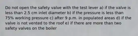 Do not open the safety valve with the test lever a) if the valve is less than 2.5 cm inlet diameter b) if the pressure is less than 75% working pressure c) after 9 p.m. in populated areas d) if the valve is not vented to the roof e) if there are more than two safety valves on the boiler