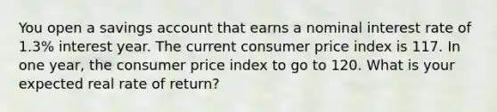 You open a savings account that earns a nominal interest rate of 1.3% interest year. The current consumer price index is 117. In one year, the consumer price index to go to 120. What is your expected real rate of return?