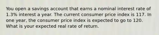 You open a savings account that earns a nominal interest rate of 1.3% interest a year. The current consumer price index is 117. In one year, the consumer price index is expected to go to 120. What is your expected real rate of return.