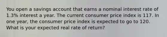 You open a savings account that earns a nominal interest rate of 1.3% interest a year. The current consumer price index is 117. In one year, the consumer price index is expected to go to 120. What is your expected real rate of return?