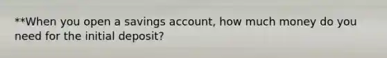 **When you open a savings account, how much money do you need for the initial deposit?