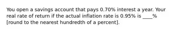 You open a savings account that pays 0.70% interest a year. Your real rate of return if the actual inflation rate is 0.95% is ____% [round to the nearest hundredth of a percent].