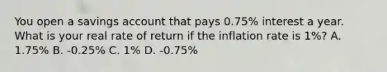 You open a savings account that pays 0.75% interest a year. What is your real rate of return if the inflation rate is 1%? A. 1.75% B. -0.25% C. 1% D. -0.75%