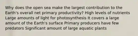 Why does the open sea make the largest contribution to the Earth's overall net primary productivity? High levels of nutrients Large amounts of light for photosynthesis It covers a large amount of the Earth's surface Primary producers have few predators Significant amount of large aquatic plants