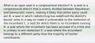 What is an open seat in a congressional election? A. a seat in a congressional district that is evenly divided between Republican and Democratic voters, making it likely that either party could win B. a seat in which redistricting has redefined the district's bound- aries in a way to make it unfavorable to the reelection of the incumbent C. a seat for which there is no incumbent running D. a seat where the incumbent has been accused of a crime and is unlikely to win reelection E. a seat where the incumbent belongs to a different party than the majority of his/her constituents