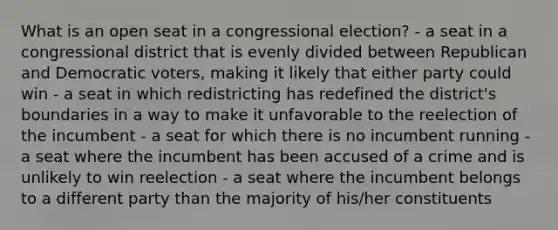 What is an open seat in a congressional election? - a seat in a congressional district that is evenly divided between Republican and Democratic voters, making it likely that either party could win - a seat in which redistricting has redefined the district's boundaries in a way to make it unfavorable to the reelection of the incumbent - a seat for which there is no incumbent running - a seat where the incumbent has been accused of a crime and is unlikely to win reelection - a seat where the incumbent belongs to a different party than the majority of his/her constituents