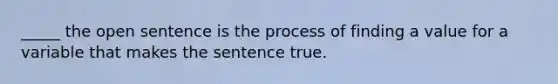 _____ the open sentence is the process of finding a value for a variable that makes the sentence true.