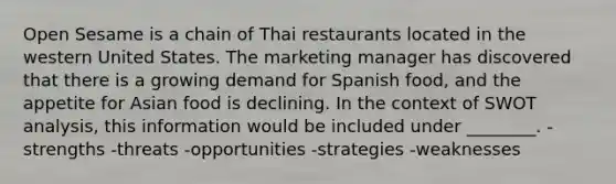 Open Sesame is a chain of Thai restaurants located in the western United States. The marketing manager has discovered that there is a growing demand for Spanish food, and the appetite for Asian food is declining. In the context of SWOT analysis, this information would be included under ________. -strengths -threats -opportunities -strategies -weaknesses