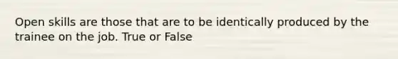 Open skills are those that are to be identically produced by the trainee on the job. True or False