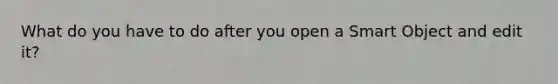 What do you have to do after you open a Smart Object and edit it?