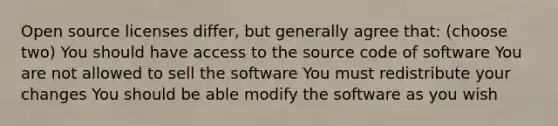 Open source licenses differ, but generally agree that: (choose two) You should have access to the source code of software You are not allowed to sell the software You must redistribute your changes You should be able modify the software as you wish