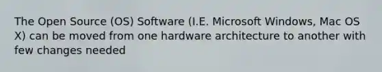 The Open Source (OS) Software (I.E. Microsoft Windows, Mac OS X) can be moved from one hardware architecture to another with few changes needed