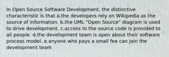 In Open Source Software Development, the distinctive characteristic is that a.the developers rely on Wikipedia as the source of information. b.the UML "Open Source" diagram is used to drive development. c.access to the source code is provided to all people. d.the development team is open about their software process model. e.anyone who pays a small fee can join the development team