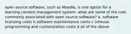 open source software, such as Moodle, is one option for a learning content management system. what are some of the cots commonly associated with open source software? a. software licensing costs b software maintentance conts c inhouse programming and customization costs d all of the above