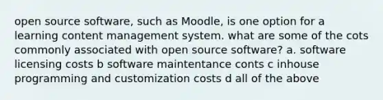 open source software, such as Moodle, is one option for a learning content management system. what are some of the cots commonly associated with open source software? a. software licensing costs b software maintentance conts c inhouse programming and customization costs d all of the above